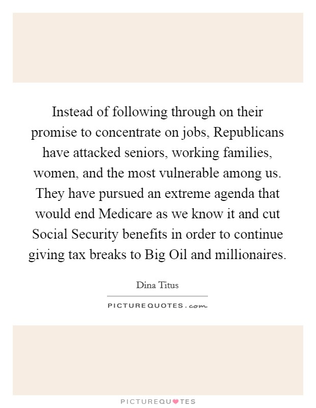 Instead of following through on their promise to concentrate on jobs, Republicans have attacked seniors, working families, women, and the most vulnerable among us. They have pursued an extreme agenda that would end Medicare as we know it and cut Social Security benefits in order to continue giving tax breaks to Big Oil and millionaires. Picture Quote #1