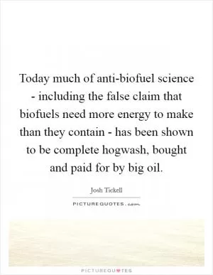 Today much of anti-biofuel science - including the false claim that biofuels need more energy to make than they contain - has been shown to be complete hogwash, bought and paid for by big oil Picture Quote #1