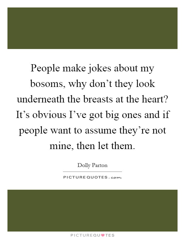 People make jokes about my bosoms, why don't they look underneath the breasts at the heart? It's obvious I've got big ones and if people want to assume they're not mine, then let them. Picture Quote #1
