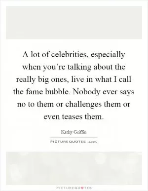 A lot of celebrities, especially when you’re talking about the really big ones, live in what I call the fame bubble. Nobody ever says no to them or challenges them or even teases them Picture Quote #1