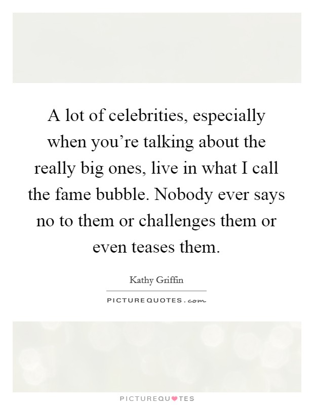 A lot of celebrities, especially when you're talking about the really big ones, live in what I call the fame bubble. Nobody ever says no to them or challenges them or even teases them. Picture Quote #1