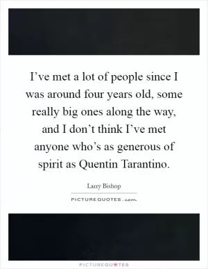 I’ve met a lot of people since I was around four years old, some really big ones along the way, and I don’t think I’ve met anyone who’s as generous of spirit as Quentin Tarantino Picture Quote #1