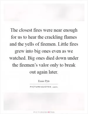 The closest fires were near enough for us to hear the crackling flames and the yells of firemen. Little fires grew into big ones even as we watched. Big ones died down under the firemen’s valor only to break out again later Picture Quote #1