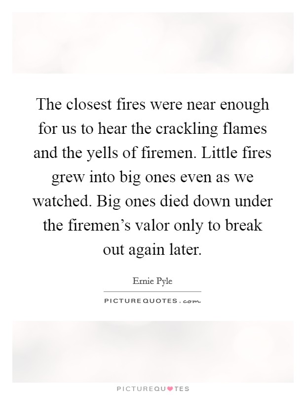 The closest fires were near enough for us to hear the crackling flames and the yells of firemen. Little fires grew into big ones even as we watched. Big ones died down under the firemen's valor only to break out again later. Picture Quote #1