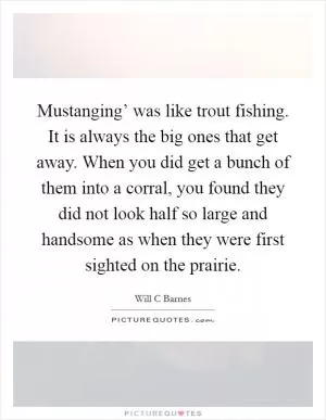 Mustanging’ was like trout fishing. It is always the big ones that get away. When you did get a bunch of them into a corral, you found they did not look half so large and handsome as when they were first sighted on the prairie Picture Quote #1
