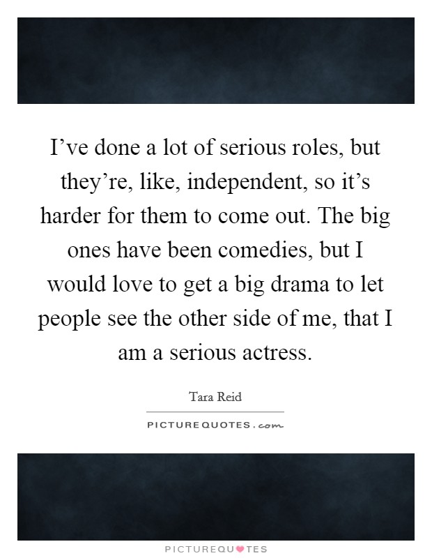 I've done a lot of serious roles, but they're, like, independent, so it's harder for them to come out. The big ones have been comedies, but I would love to get a big drama to let people see the other side of me, that I am a serious actress. Picture Quote #1