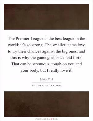 The Premier League is the best league in the world; it’s so strong. The smaller teams love to try their chances against the big ones, and this is why the game goes back and forth. That can be strenuous, tough on you and your body, but I really love it Picture Quote #1