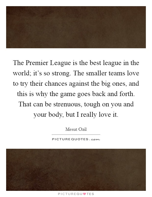 The Premier League is the best league in the world; it's so strong. The smaller teams love to try their chances against the big ones, and this is why the game goes back and forth. That can be strenuous, tough on you and your body, but I really love it. Picture Quote #1