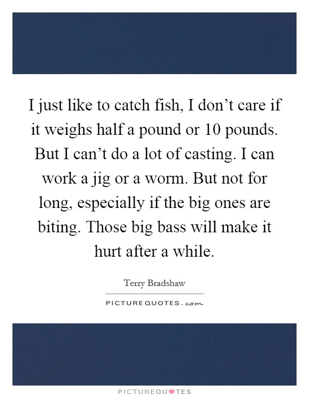 I just like to catch fish, I don't care if it weighs half a pound or 10 pounds. But I can't do a lot of casting. I can work a jig or a worm. But not for long, especially if the big ones are biting. Those big bass will make it hurt after a while. Picture Quote #1