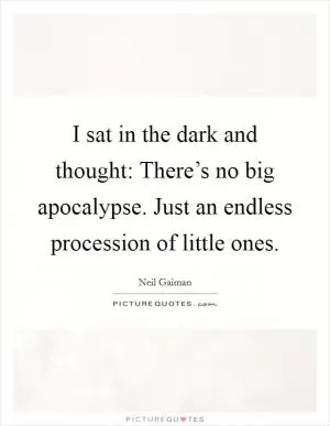 I sat in the dark and thought: There’s no big apocalypse. Just an endless procession of little ones Picture Quote #1