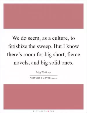 We do seem, as a culture, to fetishize the sweep. But I know there’s room for big short, fierce novels, and big solid ones Picture Quote #1