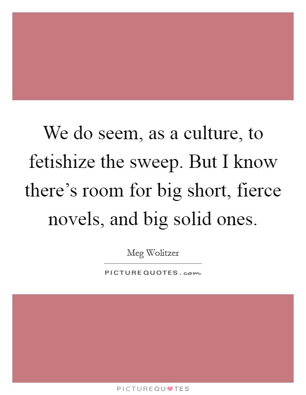 We do seem, as a culture, to fetishize the sweep. But I know there's room for big short, fierce novels, and big solid ones. Picture Quote #1