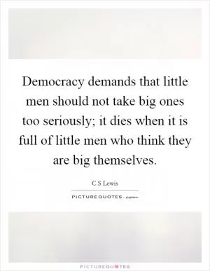 Democracy demands that little men should not take big ones too seriously; it dies when it is full of little men who think they are big themselves Picture Quote #1