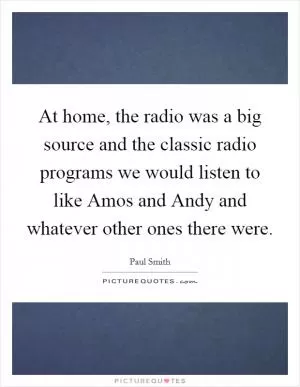 At home, the radio was a big source and the classic radio programs we would listen to like Amos and Andy and whatever other ones there were Picture Quote #1