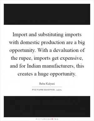 Import and substituting imports with domestic production are a big opportunity. With a devaluation of the rupee, imports get expensive, and for Indian manufacturers, this creates a huge opportunity Picture Quote #1