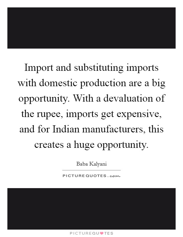 Import and substituting imports with domestic production are a big opportunity. With a devaluation of the rupee, imports get expensive, and for Indian manufacturers, this creates a huge opportunity. Picture Quote #1