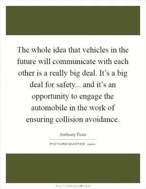 The whole idea that vehicles in the future will communicate with each other is a really big deal. It’s a big deal for safety... and it’s an opportunity to engage the automobile in the work of ensuring collision avoidance Picture Quote #1
