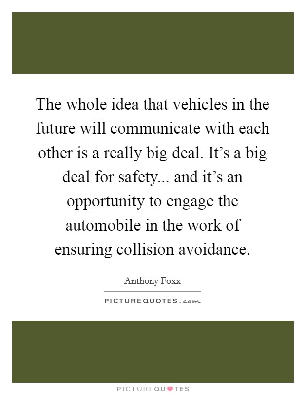 The whole idea that vehicles in the future will communicate with each other is a really big deal. It's a big deal for safety... and it's an opportunity to engage the automobile in the work of ensuring collision avoidance. Picture Quote #1