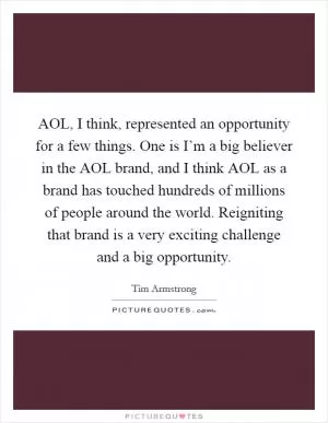AOL, I think, represented an opportunity for a few things. One is I’m a big believer in the AOL brand, and I think AOL as a brand has touched hundreds of millions of people around the world. Reigniting that brand is a very exciting challenge and a big opportunity Picture Quote #1