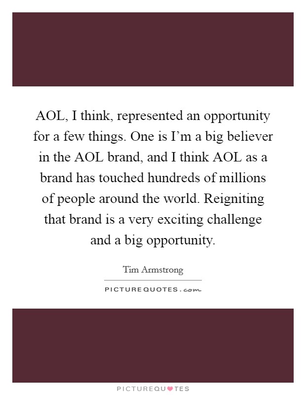 AOL, I think, represented an opportunity for a few things. One is I'm a big believer in the AOL brand, and I think AOL as a brand has touched hundreds of millions of people around the world. Reigniting that brand is a very exciting challenge and a big opportunity. Picture Quote #1