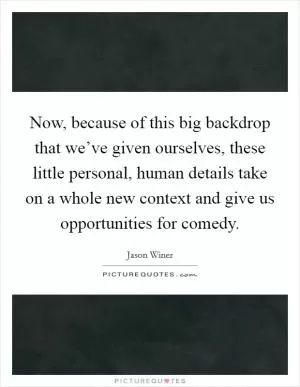 Now, because of this big backdrop that we’ve given ourselves, these little personal, human details take on a whole new context and give us opportunities for comedy Picture Quote #1