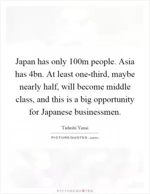 Japan has only 100m people. Asia has 4bn. At least one-third, maybe nearly half, will become middle class, and this is a big opportunity for Japanese businessmen Picture Quote #1