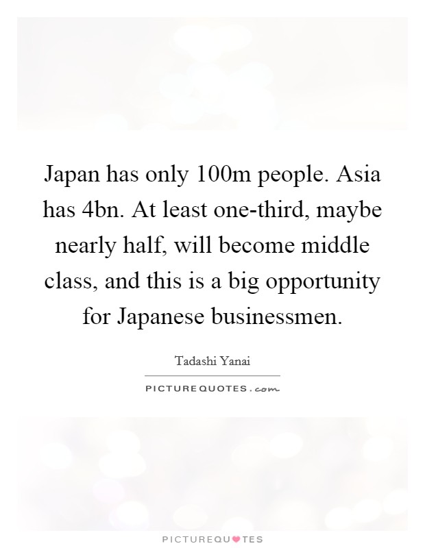 Japan has only 100m people. Asia has 4bn. At least one-third, maybe nearly half, will become middle class, and this is a big opportunity for Japanese businessmen. Picture Quote #1
