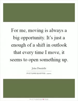 For me, moving is always a big opportunity. It’s just a enough of a shift in outlook that every time I move, it seems to open something up Picture Quote #1