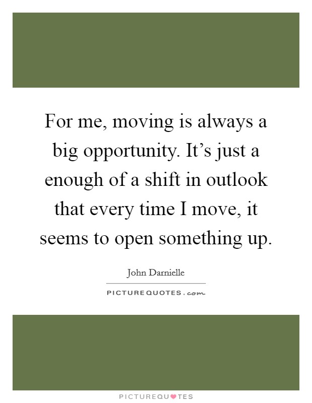 For me, moving is always a big opportunity. It's just a enough of a shift in outlook that every time I move, it seems to open something up. Picture Quote #1