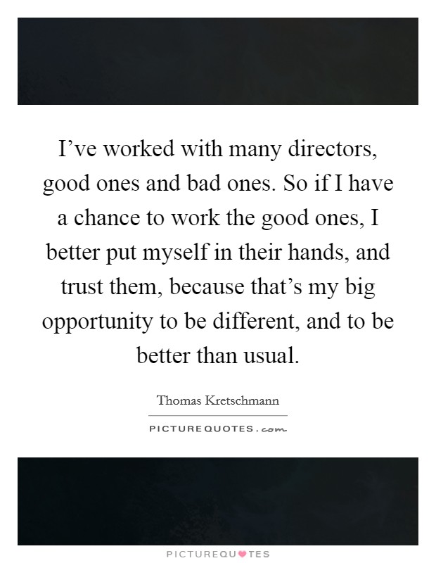 I've worked with many directors, good ones and bad ones. So if I have a chance to work the good ones, I better put myself in their hands, and trust them, because that's my big opportunity to be different, and to be better than usual. Picture Quote #1