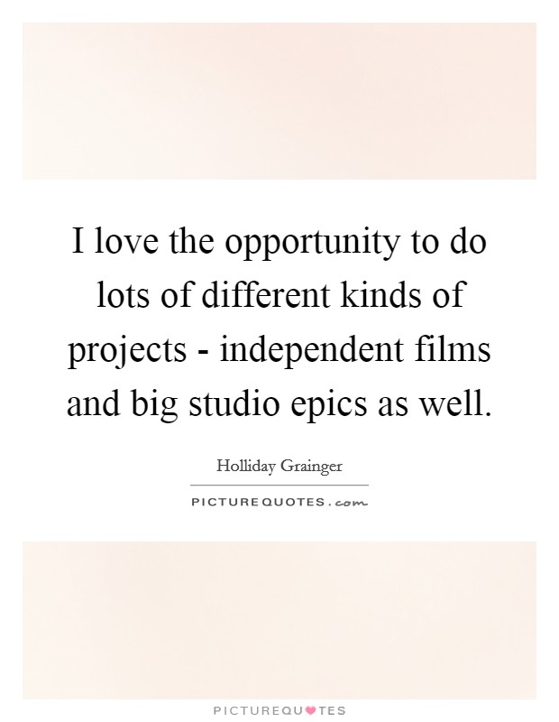 I love the opportunity to do lots of different kinds of projects - independent films and big studio epics as well. Picture Quote #1
