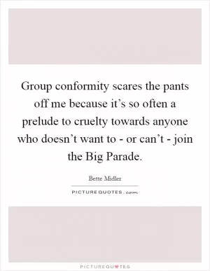 Group conformity scares the pants off me because it’s so often a prelude to cruelty towards anyone who doesn’t want to - or can’t - join the Big Parade Picture Quote #1