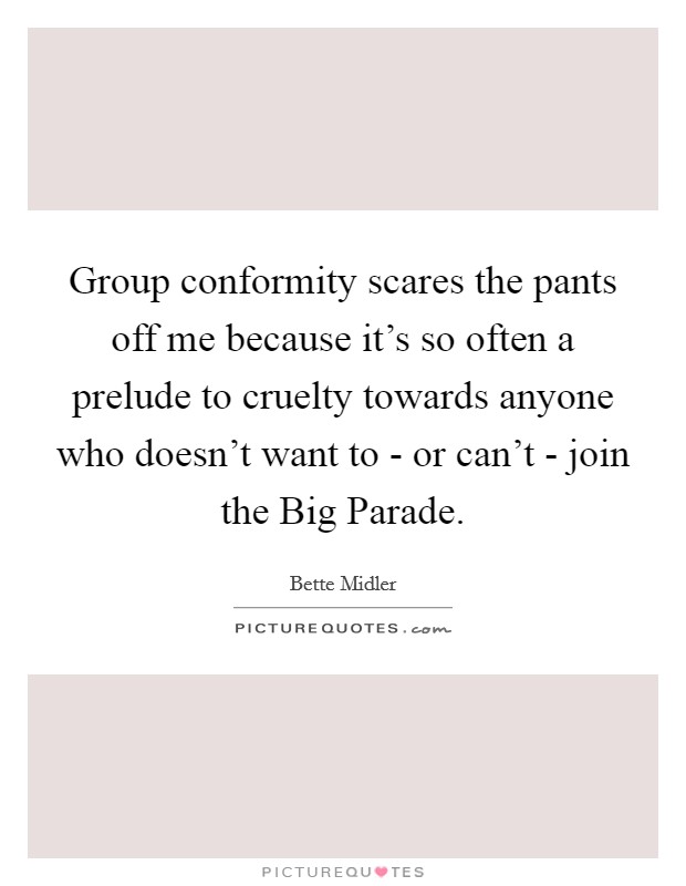 Group conformity scares the pants off me because it's so often a prelude to cruelty towards anyone who doesn't want to - or can't - join the Big Parade. Picture Quote #1