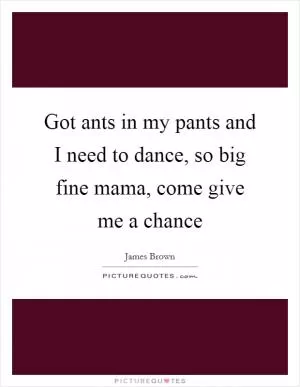 Got ants in my pants and I need to dance, so big fine mama, come give me a chance Picture Quote #1