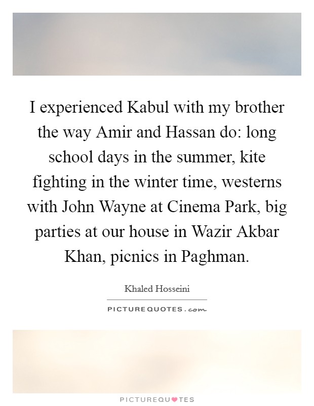 I experienced Kabul with my brother the way Amir and Hassan do: long school days in the summer, kite fighting in the winter time, westerns with John Wayne at Cinema Park, big parties at our house in Wazir Akbar Khan, picnics in Paghman. Picture Quote #1