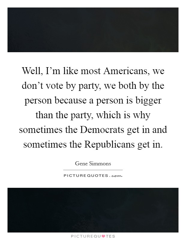Well, I'm like most Americans, we don't vote by party, we both by the person because a person is bigger than the party, which is why sometimes the Democrats get in and sometimes the Republicans get in. Picture Quote #1