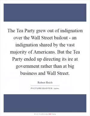 The Tea Party grew out of indignation over the Wall Street bailout - an indignation shared by the vast majority of Americans. But the Tea Party ended up directing its ire at government rather than at big business and Wall Street Picture Quote #1