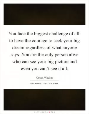 You face the biggest challenge of all: to have the courage to seek your big dream regardless of what anyone says. You are the only person alive who can see your big picture and even you can’t see it all Picture Quote #1