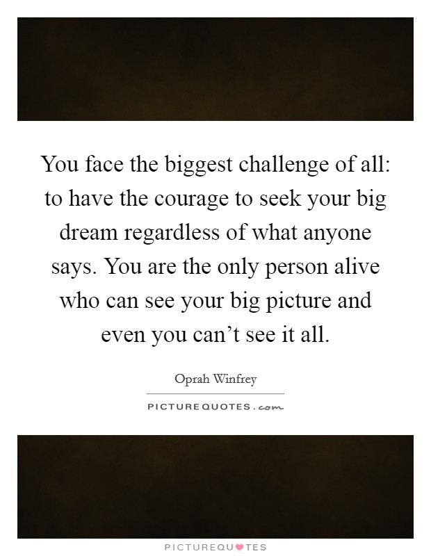 You face the biggest challenge of all: to have the courage to seek your big dream regardless of what anyone says. You are the only person alive who can see your big picture and even you can't see it all. Picture Quote #1