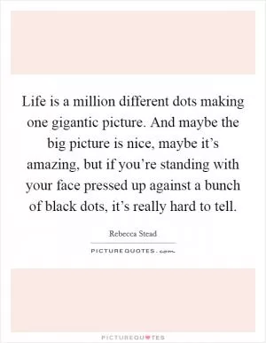 Life is a million different dots making one gigantic picture. And maybe the big picture is nice, maybe it’s amazing, but if you’re standing with your face pressed up against a bunch of black dots, it’s really hard to tell Picture Quote #1