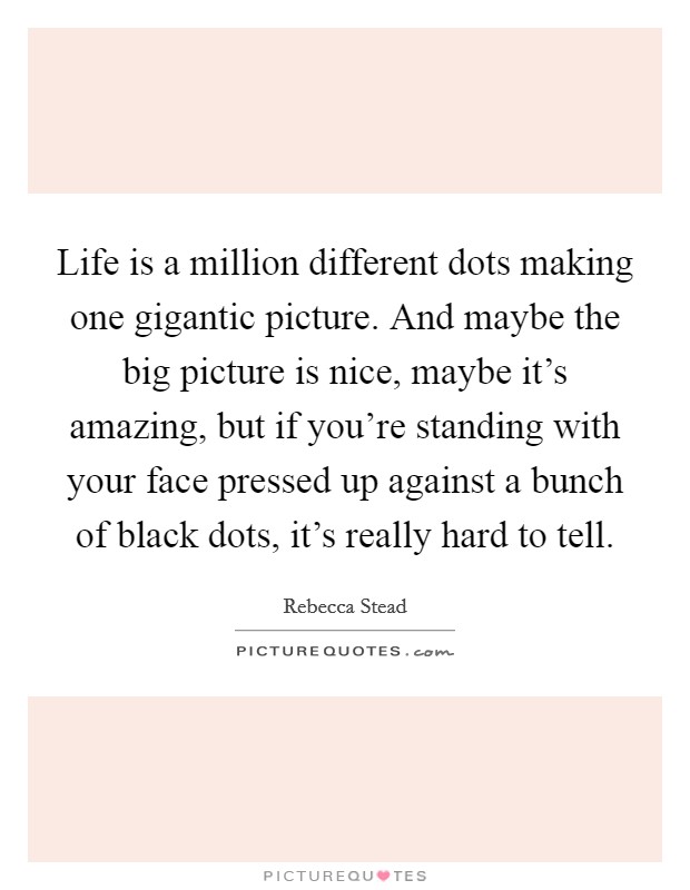 Life is a million different dots making one gigantic picture. And maybe the big picture is nice, maybe it's amazing, but if you're standing with your face pressed up against a bunch of black dots, it's really hard to tell. Picture Quote #1