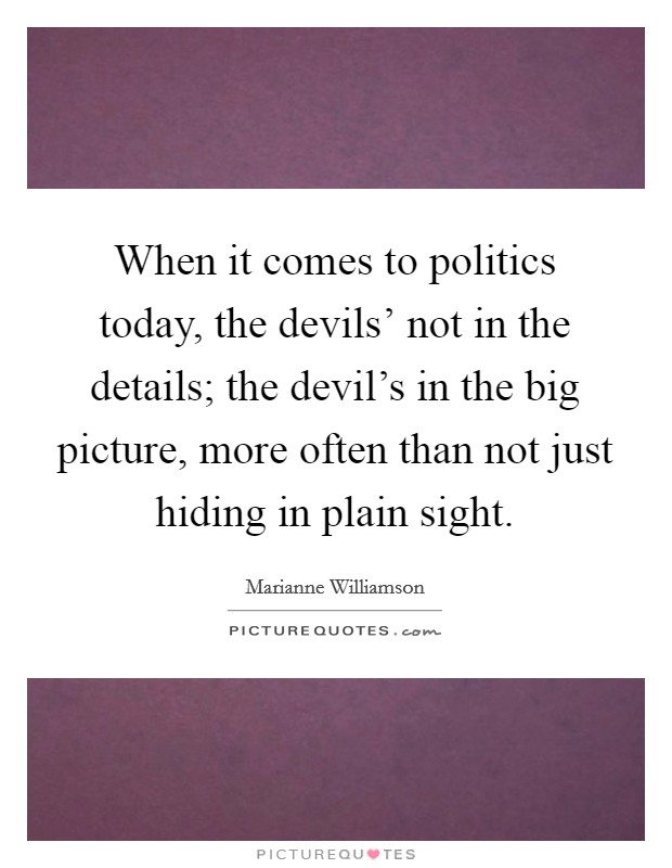 When it comes to politics today, the devils' not in the details; the devil's in the big picture, more often than not just hiding in plain sight. Picture Quote #1