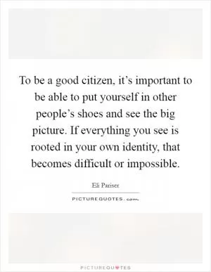 To be a good citizen, it’s important to be able to put yourself in other people’s shoes and see the big picture. If everything you see is rooted in your own identity, that becomes difficult or impossible Picture Quote #1