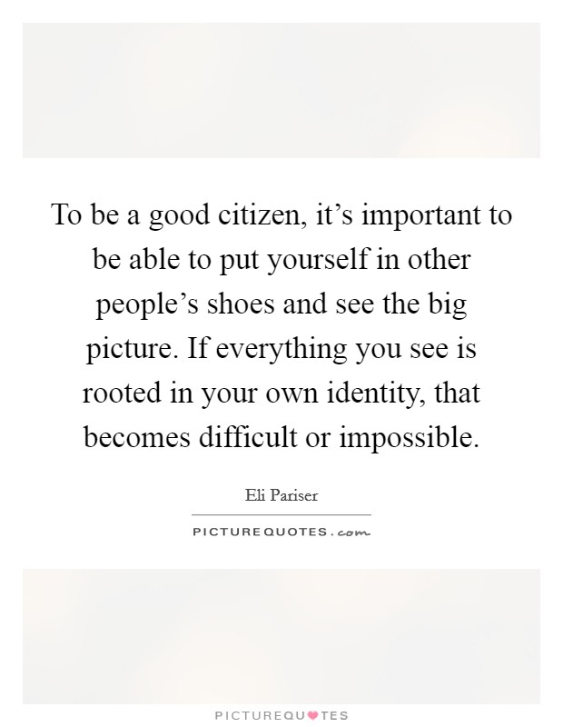 To be a good citizen, it's important to be able to put yourself in other people's shoes and see the big picture. If everything you see is rooted in your own identity, that becomes difficult or impossible. Picture Quote #1
