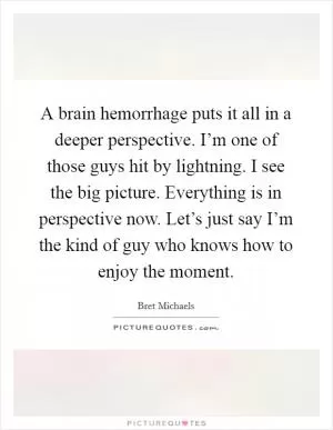 A brain hemorrhage puts it all in a deeper perspective. I’m one of those guys hit by lightning. I see the big picture. Everything is in perspective now. Let’s just say I’m the kind of guy who knows how to enjoy the moment Picture Quote #1