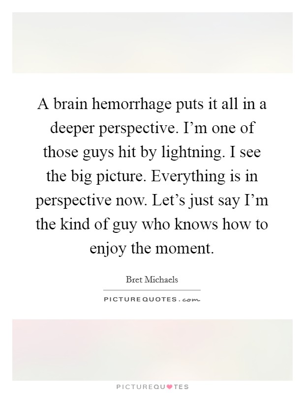 A brain hemorrhage puts it all in a deeper perspective. I'm one of those guys hit by lightning. I see the big picture. Everything is in perspective now. Let's just say I'm the kind of guy who knows how to enjoy the moment. Picture Quote #1