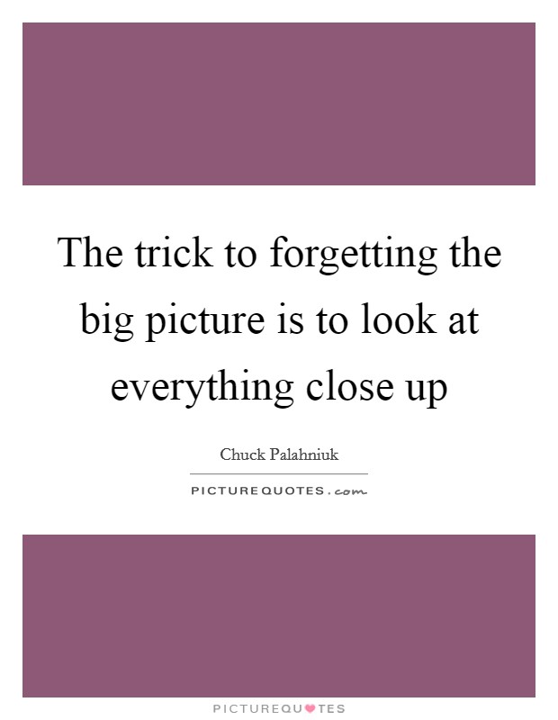 The trick to forgetting the big picture is to look at everything close up Picture Quote #1