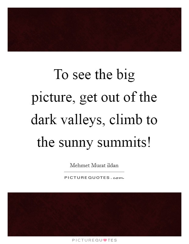 To see the big picture, get out of the dark valleys, climb to the sunny summits! Picture Quote #1