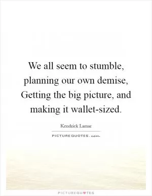 We all seem to stumble, planning our own demise, Getting the big picture, and making it wallet-sized Picture Quote #1