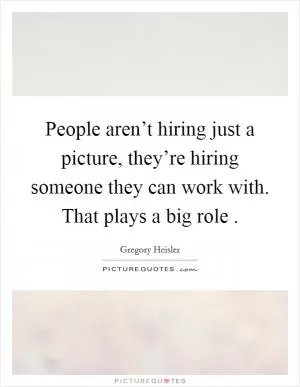 People aren’t hiring just a picture, they’re hiring someone they can work with. That plays a big role  Picture Quote #1